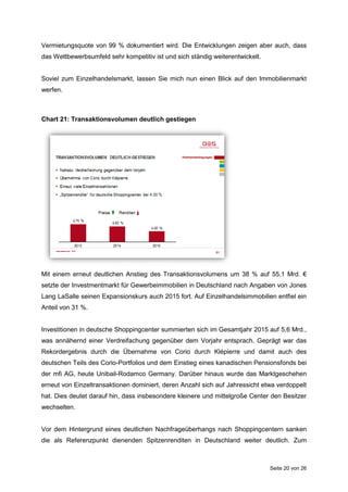 Seite 20 von 26
Vermietungsquote von 99 % dokumentiert wird. Die Entwicklungen zeigen aber auch, dass
das Wettbewerbsumfeld sehr kompetitiv ist und sich ständig weiterentwickelt.
Soviel zum Einzelhandelsmarkt, lassen Sie mich nun einen Blick auf den Immobilienmarkt
werfen.
Chart 21: Transaktionsvolumen deutlich gestiegen
Mit einem erneut deutlichen Anstieg des Transaktionsvolumens um 38 % auf 55,1 Mrd. €
setzte der Investmentmarkt für Gewerbeimmobilien in Deutschland nach Angaben von Jones
Lang LaSalle seinen Expansionskurs auch 2015 fort. Auf Einzelhandelsimmobilien entfiel ein
Anteil von 31 %.
Investitionen in deutsche Shoppingcenter summierten sich im Gesamtjahr 2015 auf 5,6 Mrd.,
was annähernd einer Verdreifachung gegenüber dem Vorjahr entsprach. Geprägt war das
Rekordergebnis durch die Übernahme von Corio durch Klépierre und damit auch des
deutschen Teils des Corio-Portfolios und dem Einstieg eines kanadischen Pensionsfonds bei
der mfi AG, heute Unibail-Rodamco Germany. Darüber hinaus wurde das Marktgeschehen
erneut von Einzeltransaktionen dominiert, deren Anzahl sich auf Jahressicht etwa verdoppelt
hat. Dies deutet darauf hin, dass insbesondere kleinere und mittelgroße Center den Besitzer
wechselten.
Vor dem Hintergrund eines deutlichen Nachfrageüberhangs nach Shoppingcentern sanken
die als Referenzpunkt dienenden Spitzenrenditen in Deutschland weiter deutlich. Zum
 