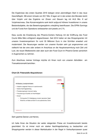 Seite 24 von 26
Die Ergebnisse des ersten Quartals 2016 belegen einen planmäßigen Start in das neue
Geschäftsjahr. Mit einem Umsatz von 50,7 Mio. € lagen wir in den ersten drei Monaten leicht
über Vorjahr und das Ergebnis vor Zinsen und Steuern lag mit 44,6 Mio. € auf
Vorjahresniveau. Das Konzernergebnis sank leicht aufgrund höherer Investitionen in unsere
Bestandsobjekte, die das Bewertungsergebnis unterjährig beeinflussen. Die EPRA Earnings
und die Funds from Operations verbesserten sich jeweils um 2 %.
Dazu wurde die Erweiterung des Phoenix-Centers Harburg mit der Eröffnung des Food
Courts Mitte März erfolgreich abgeschlossen. Seit 2014 hatten wir das Shoppingcenter mit
unseren Investorenpartnern für rund 30 Millionen Euro in drei Schritten erweitert und
modernisiert. Die Neuerungen werden von unseren Kunden sehr gut angenommen und
vielleicht hat der eine oder andere im Anschluss an die Hauptversammlung noch Zeit und
Lust, die neuen Mietbereiche oder aber auch den Food Court im Phoenix-Center persönlich
in Augenschein zu nehmen.
Zum Abschluss meines Vortrags möchte ich Ihnen noch von unseren Aktivitäten am
Transaktionsmarkt berichten:
Chart 25: Potenzielle Akquisitionen
Sehr geehrte Damen und Herren,
ich hatte Ihnen die Situation der weiter steigenden Preise am Investitionsmarkt bereits
geschildert. Es ist immer noch ein starker Nachfrageüberhang zu beobachten und
Shoppingcenter werden in dieser Marktsituation in der Regel in Verkaufsprozessen quasi
 