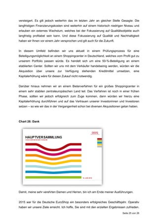 Seite 25 von 26
versteigert. Es gilt jedoch weiterhin das im letzten Jahr an gleicher Stelle Gesagte: Die
langfristigen Finanzierungskosten sind weiterhin auf einem historisch niedrigen Niveau und
erlauben ein externes Wachstum, welches bei der Fokussierung auf Qualitätsobjekte auch
langfristig profitabel sein kann. Und diese Fokussierung auf Qualität und Nachhaltigkeit
haben wir Ihnen vor einem Jahr versprochen und gilt auch für die Zukunft.
In diesem Umfeld befinden wir uns aktuell in einem Prüfungsprozess für eine
Beteiligungsmöglichkeit an einem Shoppingcenter in Deutschland, welches vom Profil gut zu
unserem Portfolio passen würde. Es handelt sich um eine 50-%-Beteiligung an einem
etablierten Center. Sollten wir uns mit dem Verkäufer handelseinig werden, würden wir die
Akquisition über unsere zur Verfügung stehenden Kreditmittel umsetzen, eine
Kapitalerhöhung wäre für diesen Zukauf nicht notwendig.
Darüber hinaus nehmen wir an einem Bieterverfahren für ein großes Shoppingcenter in
einem sehr stabilen zentraleuropäischen Land teil. Das Verfahren ist noch in einer frühen
Phase, sollten wir jedoch erfolgreich zum Zuge kommen, dann würden wir hierzu eine
Kapitalerhöhung durchführen und auf das Vertrauen unserer Investorinnen und Investoren
setzen – so wie wir das in der Vergangenheit schon bei diversen Akquisitionen getan haben.
Chart 26: Dank
Damit, meine sehr verehrten Damen und Herren, bin ich am Ende meiner Ausführungen.
2015 war für die Deutsche EuroShop ein besonders erfolgreiches Geschäftsjahr. Operativ
haben wir unsere Ziele erreicht. Ich hoffe, Sie sind mit den erzielten Ergebnissen zufrieden.
 