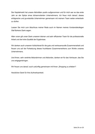 Seite 26 von 26
Der Kapitalmarkt hat unsere Aktivitäten positiv aufgenommen und für mich war es das erste
Jahr an der Spitze eines börsennotierten Unternehmens. Ich freue mich darauf, dieses
erfolgreiche und grundsolide Unternehmen gemeinsam mit meinem Team weiter entwickeln
zu dürfen.
Lassen Sie mich zum Abschluss meiner Rede auch im Namen meines Vorstandskollegen
Olaf Borkers Dank sagen.
Allen voran gilt unser Dank unserem kleinen und sehr effizienten Team für die professionelle
Arbeit und die hohe Qualität der Ergebnisse.
Wir danken auch unserem Aufsichtsrat für die gute und vertrauensvolle Zusammenarbeit und
freuen uns auf die Fortsetzung dieses fruchtbaren Zusammenwirkens zum Wohle unseres
Unternehmens.
Und Ihnen, sehr verehrte Aktionärinnen und Aktionäre, danken wir für das Vertrauen, das Sie
uns entgegenbringen.
Wir freuen uns darauf, auch zukünftig gemeinsam mit Ihnen „Shopping zu erleben“!
Herzlichen Dank für Ihre Aufmerksamkeit.
 