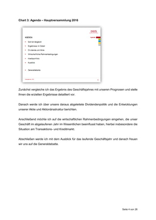 Seite 4 von 26
Chart 3: Agenda – Hauptversammlung 2016
Zunächst vergleiche ich das Ergebnis des Geschäftsjahres mit unseren Prognosen und stelle
Ihnen die erzielten Ergebnisse detailliert vor.
Danach werde ich über unsere daraus abgeleitete Dividendenpolitik und die Entwicklungen
unserer Aktie und Aktionärsstruktur berichten.
Anschließend möchte ich auf die wirtschaftlichen Rahmenbedingungen eingehen, die unser
Geschäft im abgelaufenen Jahr im Wesentlichen beeinflusst haben, hierbei insbesondere die
Situation am Transaktions- und Kreditmarkt.
Abschließen werde ich mit dem Ausblick für das laufende Geschäftsjahr und danach freuen
wir uns auf die Generaldebatte.
 