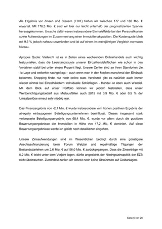 Seite 6 von 26
Als Ergebnis vor Zinsen und Steuern (EBIT) hatten wir zwischen 177 und 180 Mio. €
erwartet. Mit 176,3 Mio. € sind wir hier nur leicht unterhalb der prognostizierten Spanne
herausgekommen. Ursache dafür waren insbesondere Einmaleffekte bei den Personalkosten
sowie Aufwendungen im Zusammenhang einer Immobilienakquisition. Die Kostenquote blieb
mit 9,6 % jedoch nahezu unverändert und ist auf einem im mehrjährigen Vergleich normalen
Niveau.
Apropos Quote: Vielleicht ist es in Zeiten eines wachsenden Onlinehandels auch wichtig
festzustellen, dass die Leerstandsquote unserer Einzelhandelsflächen wie schon in den
Vorjahren stabil bei unter einem Prozent liegt. Unsere Center sind an ihren Standorten die
1a-Lage und weiterhin nachgefragt – auch wenn man in den Medien manchmal den Eindruck
bekommt, Shopping findet nur noch online statt. Vereinzelt gibt es natürlich auch immer
wieder einmal bei Einzelhändlern individuelle Schieflagen - Handel ist eben auch Wandel.
Mit dem Blick auf unser Portfolio können wir jedoch feststellen, dass unser
Wertberichtigungsbedarf aus Mietausfällen auch 2015 mit 0,9 Mio. € oder 0,5 % der
Umsatzerlöse erneut sehr niedrig war.
Das Finanzergebnis von -2,1 Mio. € wurde insbesondere vom hohen positiven Ergebnis der
at-equity einbezogenen Beteiligungsunternehmen beeinflusst. Dieses insgesamt stark
verbesserte Beteiligungsergebnis von 68,4 Mio. €. wurde vor allem durch die positiven
Bewertungsergebnisse der Immobilien in Höhe von 47,2 Mio. € dominiert. Auf diese
Bewertungsergebnisse werde ich gleich noch detaillierter eingehen.
Unsere Zinsaufwendungen sind im Wesentlichen bedingt durch eine günstigere
Anschlussfinanzierung beim Forum Wetzlar und regelmäßige Tilgungen der
Bestandsdarlehen um 2,6 Mio. € auf 56,0 Mio. € zurückgegangen. Dass die Zinserträge mit
0,2 Mio. € leicht unter dem Vorjahr lagen, dürfte angesichts der Niedrigstzinspolitik der EZB
nicht überraschen. Zumindest zahlen wir derzeit noch keine Strafzinsen auf Geldanlagen.
 