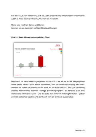 Seite 8 von 26
Für die FFO je Aktie hatten wir 2,24 € bis 2,28 € prognostiziert, erreicht haben wir schließlich
2,29 € je Aktie. Sechs Cent oder 2,7 % mehr als im Vorjahr.
Meine sehr verehrten Damen und Herren,
kommen wir nun zu einigen wichtigen Detailausführungen.
Chart 8: Rekord-Bewertungsergebnis – Chart
Beginnend mit dem Bewertungsergebnis möchte ich – wie wir es in der Vergangenheit
immer betont haben – noch einmal voranstellen, dass die Deutsche EuroShop sehr cash-
orientiert ist, daher fokussieren wir uns stark auf die Kennzahl FFO. Das zur Darstellung
unseres Firmenwertes ebenfalls wichtige Bewertungsergebnis ist daneben auch eine
interessante Information. Es ist – und das sollte man immer im Hinterkopf behalten – jedoch
ein nicht realisiertes Ergebnis und damit auch nicht als Dividende ausschüttbar.
 