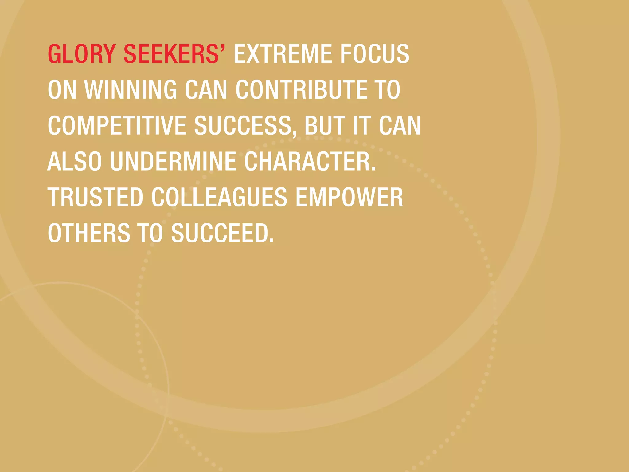 GLORY SEEKERS’ EXTREME FOCUS
ON WINNING CAN CONTRIBUTE TO
COMPETITIVE SUCCESS, BUT IT CAN
ALSO UNDERMINE CHARACTER.
TRUSTED COLLEAGUES EMPOWER
OTHERS TO SUCCEED.
 