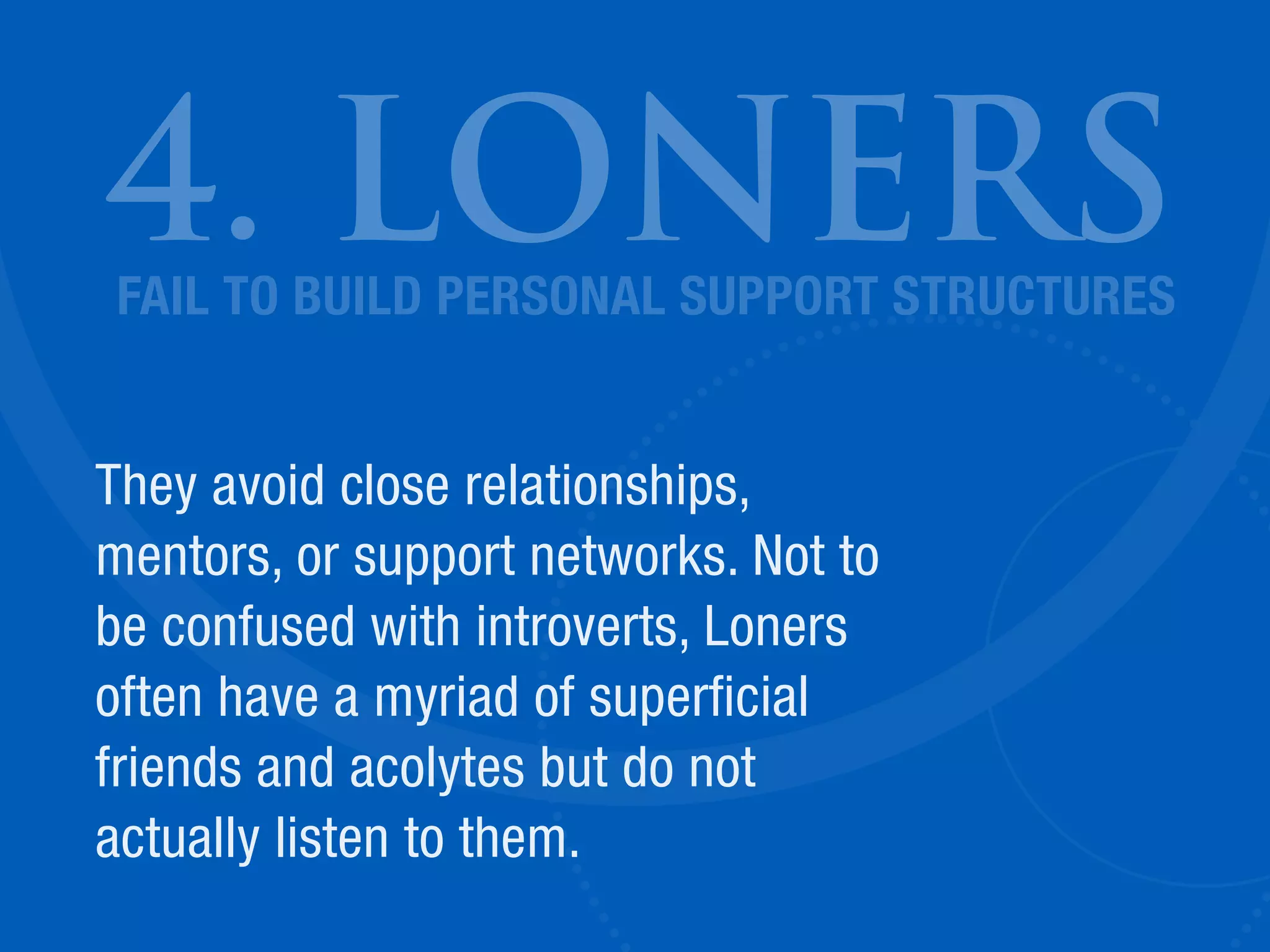 4. LONERS
They avoid close relationships,
mentors, or support networks. Not to
be confused with introverts, Loners
often have a myriad of superficial
friends and acolytes but do not
actually listen to them.
FAIL TO BUILD PERSONAL SUPPORT STRUCTURES
 
