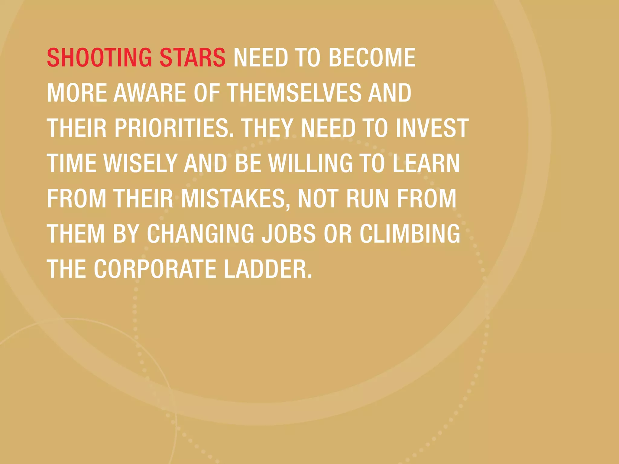 SHOOTING STARS NEED TO BECOME
MORE AWARE OF THEMSELVES AND
THEIR PRIORITIES. THEY NEED TO INVEST
TIME WISELY AND BE WILLING TO LEARN
FROM THEIR MISTAKES, NOT RUN FROM
THEM BY CHANGING JOBS OR CLIMBING
THE CORPORATE LADDER.
 