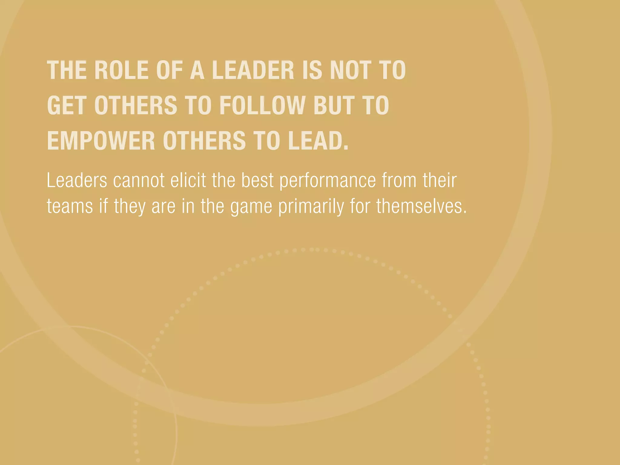 THE ROLE OF A LEADER IS NOT TO
GET OTHERS TO FOLLOW BUT TO
EMPOWER OTHERS TO LEAD.
Leaders cannot elicit the best performance from their
teams if they are in the game primarily for themselves.
 