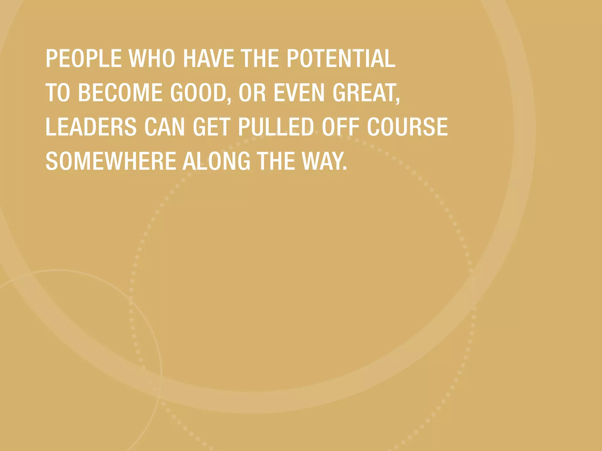 PEOPLE WHO HAVE THE POTENTIAL
TO BECOME GOOD, OR EVEN GREAT,
LEADERS CAN GET PULLED OFF COURSE
SOMEWHERE ALONG THE WAY.
 