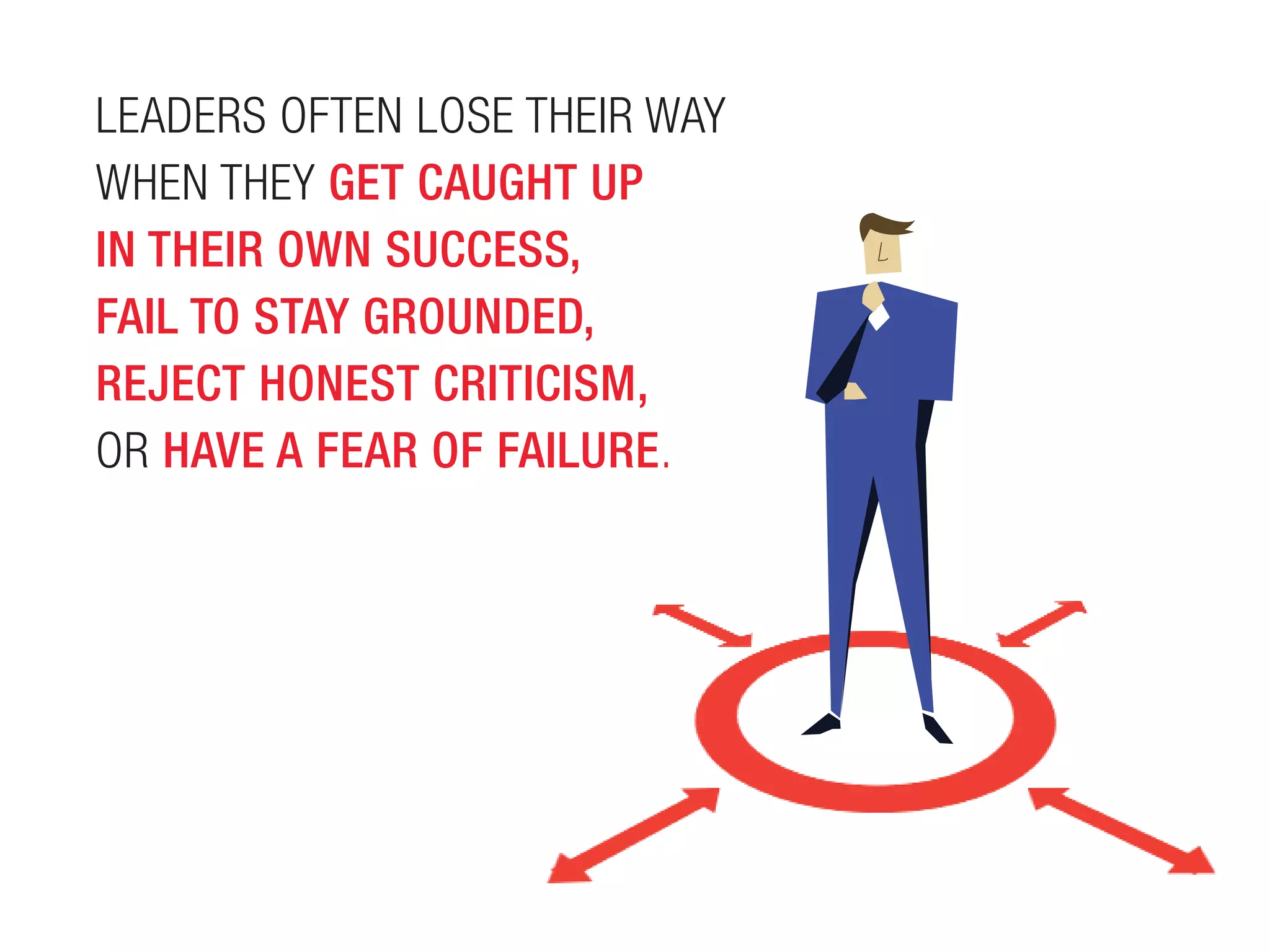 LEADERS OFTEN LOSE THEIR WAY
WHEN THEY GET CAUGHT UP
IN THEIR OWN SUCCESS,
FAIL TO STAY GROUNDED,
REJECT HONEST CRITICISM,
OR HAVE A FEAR OF FAILURE.
 