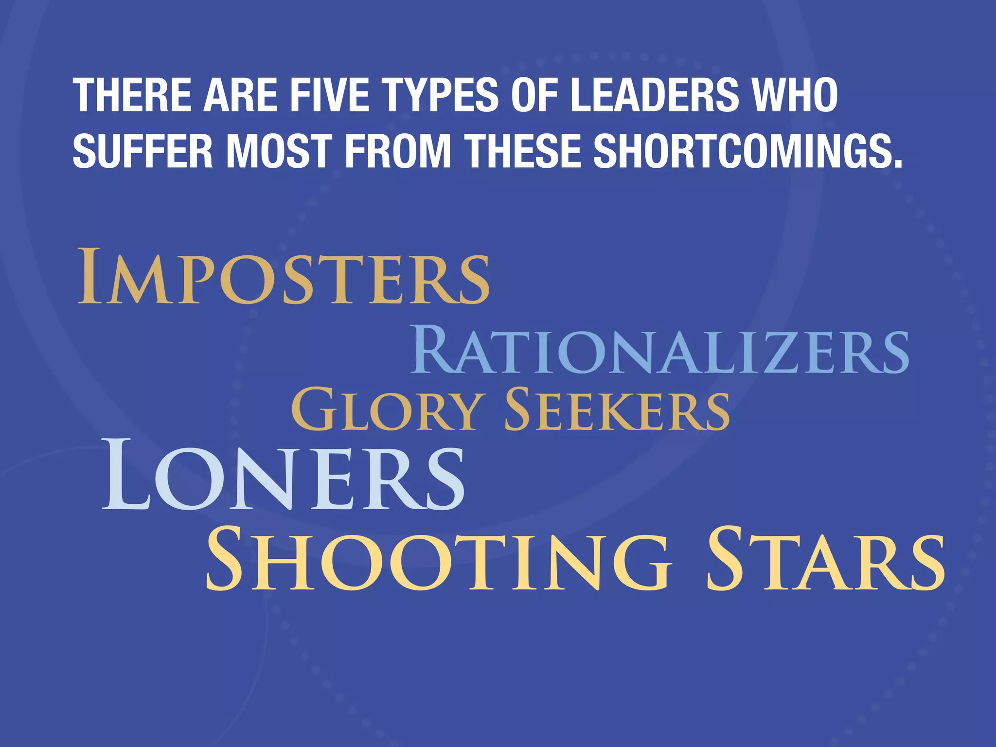 THERE ARE FIVE TYPES OF LEADERS WHO
SUFFER MOST FROM THESE SHORTCOMINGS.
Imposters
Rationalizers
Glory Seekers
Loners
Shooting Stars
 