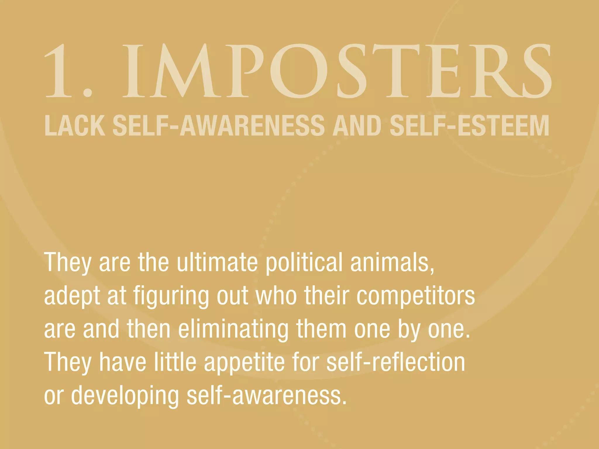 1. IMPOSTERS
They are the ultimate political animals,
adept at figuring out who their competitors
are and then eliminating them one by one.
They have little appetite for self-reflection
or developing self-awareness.
LACK SELF-AWARENESS AND SELF-ESTEEM
 