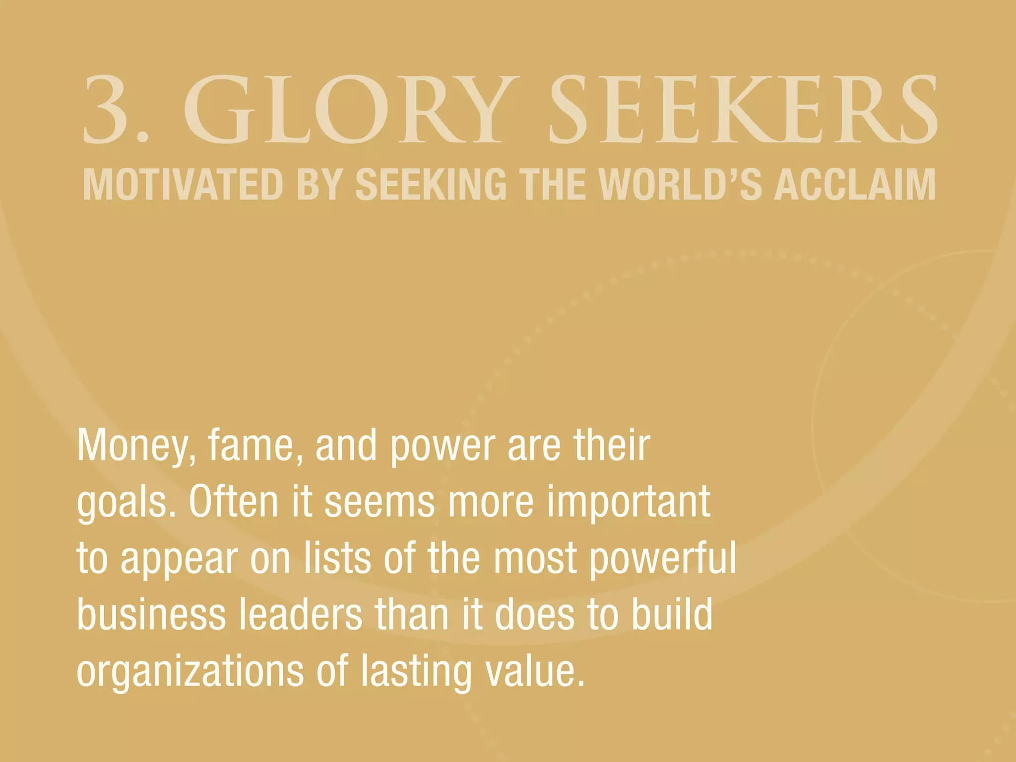 3. GLORY SEEKERS
Money, fame, and power are their
goals. Often it seems more important
to appear on lists of the most powerful
business leaders than it does to build
organizations of lasting value.
MOTIVATED BY SEEKING THE WORLD’S ACCLAIM
 