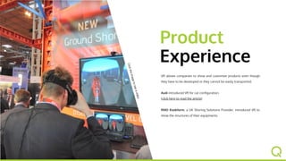 Product
Experience
Clicktheimagetoseeavideo
VR allows companies to show and customize products even
though they have to be developed or they cannot be easily
transported.
Audi introduced VR for car configuration.
(click here to read the article)
RMD Kwikform, a UK Shoring Solutions Provider, introduced
VR to show the structures of their equipments.
 