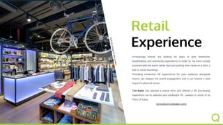 Retail
Experience
Increasingly brands are looking for ways to give immersive,
breathtaking and emotional experiences in order to be more
closely involved with the event rather than just putting their
name on a shirt, a ball or some hoardings.
Providing immersive VR experiences for your audience
alongside events can deepen the brand engagement and it
can extend it well beyond a physical venue.
Ted Baker has opened a virtual store and offered a VR
purchasing experience via its website and cardboard VR
viewers in some of its Point Of Sales.
(virtualstore.tedbaker.com)
Clicktheimagetoseeavideo
 