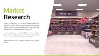 Market
Research
Investing in a new physical space is a huge undertaking,
whether it's a new store, a cinema or shopping centre. So being
able to understand how your customers feel about navigating
such things as your new planned layout, colour scheme and
product range is vital.
Surveys and panels, even equipped with 3D visualisations, only
give a limited amount of insight. However a full VR experience
can give a much more holistic, accurate and compelling set of
insights.
Tesco created a virtual store so people could walk round it
before it was built.
 