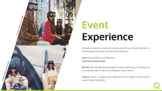 VR allows companies to show and customize products, which can be linked
to real events.
Red Bull offers VR experiences alongside its extreme flying races. In this
way, fans can experience what it is like to be in the plane, not just watch it.
Topshop created a complete virtual reality world of the Topshop Unique
show for London Fashion Week AW14.
Event
Experience
Clicktheimagetoseeavideo
Clicktheimagetoseeavideo
 