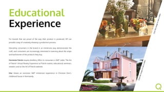 Educational
Experience
For brands that are proud of the way their product is produced, VR
can provide a way of creatively showing a production process.
Educating consumers in the brand in an immersive way
demonstrates the craft, and consumers are increasingly interested
in learning about the origin and backstories of the products they
buy.
Hacienda Patrón tequila distillery offers to consumers a 360° video
'The Art of Patrón' Virtual Reality Experience at Patrón events,
educational seminars, retailers and on the Art of Patrón website.
Dior shows an exclusive 360° immersive experience in Christian
Dior's childhood house in Normandy.
Clicktheimagetoseeavideo
Clicktheimagetoseeavideo
 