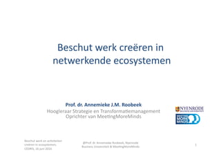 Beschut	
  werk	
  creëren	
  in	
  	
  
	
  netwerkende	
  ecosystemen	
  
Prof.	
  dr.	
  Annemieke	
  J.M.	
  Roobeek	
  
Hoogleraar	
  Strategie	
  en	
  Transforma:emanagement	
  
Oprichter	
  van	
  Mee:ngMoreMinds	
  
1	
  
Beschut	
  werk	
  en	
  ac:viteiten	
  
creëren	
  in	
  ecosystemen,	
  
CEDRIS,	
  16	
  juni	
  2016	
  
@Prof.	
  dr.	
  Annemieke	
  Roobeek,	
  Nyenrode	
  
Business	
  Universiteit	
  &	
  Mee:ngMoreMinds	
  
 