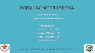 BIOEQUIVALENCE STUDY DESIGN
Seminar submitted to
Department of Pharmaceutics
Submitted by
Juhi Priya (160617015)
First Year MPharm (I.P)
Under the guidance of
Dr Vamshi Krishna T
MANIPAL COLLEGE OF PHARMACEUTICAL SCIENCES
 