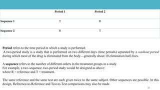 Period 1 Period 2
Sequence 1 T R
Sequence 2 R T
Period refers to the time period in which a study is performed
A two-period study is a study that is performed on two different days (time periods) separated by a washout period
during which most of the drug is eliminated from the body—generally about 10 elimination half-lives.
A sequence refers to the number of different orders in the treatment groups in a study.
For example, a two-sequence, two-period study would be designed as above:
where R = reference and T = treatment.
The same reference and the same test are each given twice to the same subject. Other sequences are possible. In this
design, Reference-to-Reference and Test-to-Test comparisons may also be made.
 