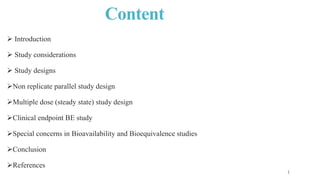 Content
 Introduction
 Study considerations
 Study designs
Non replicate parallel study design
Multiple dose (steady state) study design
Clinical endpoint BE study
Special concerns in Bioavailability and Bioequivalence studies
Conclusion
References
 