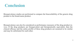 Conclusion
Bioequivalence studies are performed to compare the bioavailability of the generic drug
product to the brand-name product.
Bioequivalence can also be considered as performance measures of the drug product in-
vivo. If the drug products are bioequivalent and therapeutically equivalent, then the
clinical efficacy and the safety profile of these drug products are assumed to be similar
and may be substituted for each other.
 