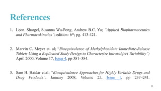 References
1. Leon. Shargel, Susanna Wu-Pong, Andrew B.C. Yu; “Applied Biopharmaceutics
and Pharmacokinetics”; edition- 6th; pg. 413-421.
2. Marvin C. Meyer et. al; “Bioequivalence of Methylphenidate Immediate-Release
Tablets Using a Replicated Study Design to Characterize Intrasubject Variability”;
April 2000, Volume 17, Issue 4, pp 381–384.
3. Sam H. Haidar et.al; “Bioequivalence Approaches for Highly Variable Drugs and
Drug Products”; January 2008, Volume 25, Issue 1, pp 237–241.
 