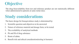 Objective
The basic design for bioequivalence study is determined by:
1. Scientific question and objectives to be answered
2. Nature of reference material and dosage form, to be tested
3. The availability of analytical methods
4. Pk and Pd of drug substance
5. Route of admn.
6. Benefit risk and ethical consideration(testing in humans)
Study considerations
The drug bioavailability from test and reference product are not statistically different
when administered to patients at same molar dose.
 