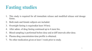 Fasting studies
1. This study is required for all immediate release and modified release oral dosage
forms.
2. Both male and female subjects are included.
3. Overnight fasting is required(at least 10 hrs).
4. After admn. of drug fasting continued up to 4 more hrs.
5. Blood sampling is performed before dose and at diff intervals after dose.
6. Plasma drug concentration-time profile is obtained.
7. No other medication given at least 1 week prior to study.
 