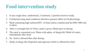 Food intervention study
1. It uses single dose, randomized, 2 treatment, 2 period crossover study.
2. Conducted using meal conditions that have greatest effect on GI physiology.
3. Meal containing high calories(50% of total caloric content) and fat (800-1000 cal)
is taken.
4. After a overnight fast of 10 hrs, meal is given 30min prior to dosing.
5. The meal is consumed over 30min with admn. of drug(with 240ml of water)
immediately after meal.
6. No food is allowed 4hrs after dosing.
7. Study on drugs like ibuprofen and naproxen which is affected by food.
 