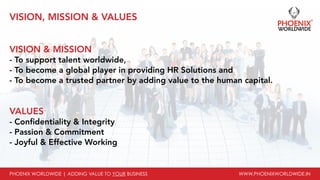 PHOENIX WORLDWIDE | ADDING VALUE TO YOUR BUSINESS www.phoenixworldwide.in
vision, mission & VALUES
vision & mission
- To support talent worldwide,
- To become a global player in providing HR Solutions and
- To become a trusted partner by adding value to the human capital.
values
- Confidentiality & Integrity
- Passion & Commitment
- Joyful & Effective Working
 