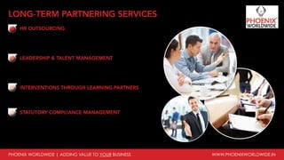 PHOENIX WORLDWIDE | ADDING VALUE TO YOUR BUSINESS www.phoenixworldwide.in
HR OUTSOURCING
Recruitment & On boarding support, HR policies, Performance
management support, Compensation & Benefits Support, Employee
engagement, Learning & Development, Organizational development
interventions
LEADERSHIP & TALENT MANAGEMENT
Reviewing business growth plans, Understanding Talent requirements,
Designing Competency framework, Designing of leadership models,
Assessment through Development Centers, Identifying internal Hi-pots,
Preparing IDPs, Matching Individual career aspirations & business roles
INTERVENTIONS THROUGH LEARNING PARTNERS
Customized training solutions for workers / associates, middle
management / supervisory staff, senior management, special learning
programs, other interventions
STATUTORY COMPLIANCE MANAGEMENT
Labour Law compliance Audit, Licence application/amendment/renewal,
Maintenance of statutory registers, records, notices and returns, Liaison
with Factories, Labour, ESI and PF authorities, Remittance of statutory
payments, Continuous monitoring of contractor compliances
LONG-TERM PARTNERING SERVICES
 