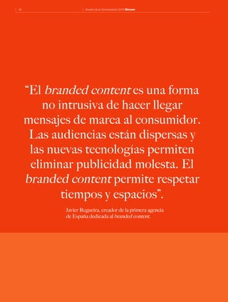 42 Anuario de la Comunicación 2016 Dircom
“El branded content es una forma
no intrusiva de hacer llegar
mensajes de marca al consumidor.
Las audiencias están dispersas y
las nuevas tecnologías permiten
eliminar publicidad molesta. El
branded content permite respetar
tiempos y espacios”.
Javier Regueira, creador de la primera agencia
de España dedicada al branded content.
 
