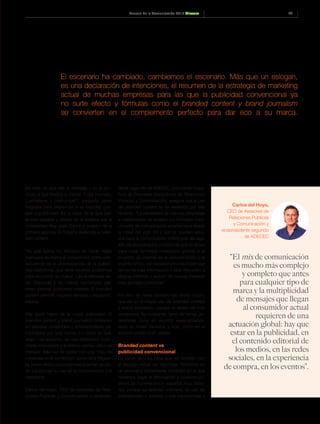 43Anuario de la Comunicación 2016 Dircom
El escenario ha cambiado, cambiemos el escenario. Más que un eslogan,
es una declaración de intenciones, el resumen de la estrategia de marketing
actual de muchas empresas para las que la publicidad convencional ya
no surte efecto y fórmulas como el branded content y brand journalism
se convierten en el complemento perfecto para dar eco a su marca.
Se trata de que sea el mensaje y no el pro-
ducto el que fidelice al cliente. Y ese mensaje,
“¿entretiene o interrumpe?”, pregunta Javier
Regueira para diferenciar si es branded con-
tent o publicidad. Es la base de la que par-
te este experto y doctor en la materia por la
Universidad Rey Juan Carlos y creador de la
primera agencia de España dedicada al bran-
ded content.
“Es una forma no intrusiva de hacer llegar
mensajes de marca al consumidor, como con-
secuencia de la obsolescencia de la publici-
dad tradicional, que tiene muchos problemas
para encontrar su hueco. Las audiencias es-
tán dispersas y las nuevas tecnologías per-
miten eliminar publicidad molesta. El branded
content permite respetar tiempos y espacios”,
explica.
Hay quien habla de la nueva publicidad. El
branded content y brand journalism consisten
en elaborar contenidos y entretenimiento pa-
trocinados por una marca. Lo cierto es que,
según los expertos, es una modalidad publi-
citaria innovadora y al mismo tiempo difícil de
manejar. Además de contar con una “tribu de
creyentes en el contenido”, como dice Reguei-
ra, suma varias circunstancias que han ayuda-
do a potenciar su uso en la comunicación y el
marketing.
Carlos del Hoyo, CEO de Asesores de Rela-
ciones Públicas y Comunicación y vicepresi-
dente segundo de ADECEC (Asociación Espa-
ñola de Empresas Consultoras de Relaciones
Públicas y Comunicación), asegura que el uso
del branded content se ha desatado por tres
factores: “La necesidad de marcas, empresas
e instituciones de ampliar los formatos tradi-
cionales de comunicación establecidos desde
la mitad del siglo XX y que se quedan esca-
sos para la comunicación sofisticada del siglo
XXI; las posibilidades amplísimas que se abren
para crear formatos novedosos gracias a la
irrupción de internet en la comunicación; y el
espíritu crítico del ciudadano/consumidor que
demanda más información y está dispuesto a
dejarse informar y seducir de nuevas maneras
más globales y precisas”.
Por eso, las redes sociales han tenido mucho
que ver en el mayor uso del branded content
y brand journalism, porque el deseo de más
contenidos “es incesante, tanto de temas ge-
neralistas como en asuntos especializados,
tanto en orden personal y ocio, como en el
entorno profesional”, añade.
Branded content vs
publicidad convencional
Su punto de vista tiene que ver también con
el eslogan inicial del reportaje: “Estamos en
un escenario sumamente complejo en el que
hacemos llegar la información a nuestros pú-
blicos de maneras y con soportes muy distin-
tos, porque su realidad cotidiana, su uso de
smartphones o tabletas y sus experiencias y
“El mix de comunicación
es mucho más complejo
y completo que antes
para cualquier tipo de
marca y la multiplicidad
de mensajes que llegan
al consumidor actual
requieren de una
actuación global: hay que
estar en la publicidad, en
el contenido editorial de
los medios, en las redes
sociales, en la experiencia
de compra, en los eventos”.
Carlos del Hoyo,
CEO de Asesores de
Relaciones Públicas
y Comunicación y
vicepresidente segundo
de ADECEC
 
