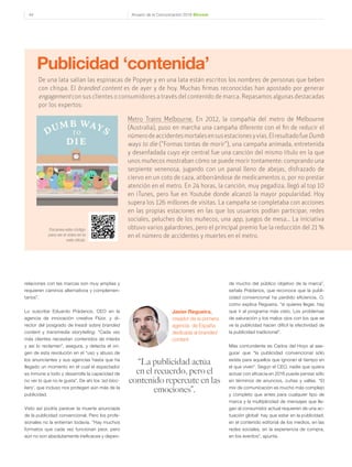 Anuario de la Comunicación 2016 Dircom44
relaciones con las marcas son muy amplias y
requieren caminos alternativos y complemen-
tarios”.
Lo suscribe Eduardo Prádanos, CEO en la
agencia de innovación creativa Flúor, y di-
rector del posgrado de Inesdi sobre branded
content y transmedia storytelling. “Cada vez
más clientes necesitan contenidos de interés
y así lo reclaman”, asegura, y detecta el ori-
gen de esta revolución en el “uso y abuso de
los anunciantes y sus agencias hasta que ha
llegado un momento en el cual el espectador
es inmune a todo y desarrolla la capacidad de
no ver lo que no le gusta”. De ahí los ‘ad-bloc-
kers’, que incluso nos protegen aún más de la
publicidad.
Visto así podría parecer la muerte anunciada
de la publicidad convencional. Pero los profe-
sionales no la entierran todavía. “Hay muchos
formatos que cada vez funcionan peor, pero
aún no son absolutamente ineficaces y depen-
de mucho del público objetivo de la marca”,
señala Prádanos, que reconoce que la publi-
cidad convencional ha perdido eficiencia. O,
como explica Regueira, “si quieres llegar, hay
que ir al programa más visto. Los problemas
de saturación y los malos ojos con los que se
ve la publicidad hacen difícil la efectividad de
la publicidad tradicional”.
Más contundente es Carlos del Hoyo al ase-
gurar que “la publicidad convencional sólo
existe para aquellos que ignoran el tiempo en
el que viven”. Según el CEO, nadie que quiera
actuar con eficacia en 2016 puede pensar sólo
en términos de anuncios, cuñas y vallas. “El
mix de comunicación es mucho más complejo
y completo que antes para cualquier tipo de
marca y la multiplicidad de mensajes que lle-
gan al consumidor actual requieren de una ac-
tuación global: hay que estar en la publicidad,
en el contenido editorial de los medios, en las
redes sociales, en la experiencia de compra,
en los eventos”, apunta.
De una lata salían las espinacas de Popeye y en una lata están escritos los nombres de personas que beben
con chispa. El branded content es de ayer y de hoy. Muchas firmas reconocidas han apostado por generar
engagementcon sus clientes o consumidores a través del contenido de marca. Repasamos algunas destacadas
por los expertos:
Publicidad ‘contenida’
Metro Trains Melbourne. En 2012, la compañía del metro de Melbourne
(Australia), puso en marcha una campaña diferente con el fin de reducir el
númerodeaccidentesmortalesensusestacionesyvías.ElresultadofueDumb
ways to die ("Formas tontas de morir"), una campaña animada, entretenida
y desenfadada cuyo eje central fue una canción del mismo título en la que
unos muñecos mostraban cómo se puede morir tontamente: comprando una
serpiente venenosa, jugando con un panal lleno de abejas, disfrazado de
ciervo en un coto de caza, atiborrándose de medicamentos o, por no prestar
atención en el metro. En 24 horas, la canción, muy pegadiza, llegó al top 10
en iTunes, pero fue en Youtube donde alcanzó la mayor popularidad. Hoy
supera los 126 millones de visitas. La campaña se completaba con acciones
en las propias estaciones en las que los usuarios podían participar, redes
sociales, peluches de los muñecos, una app, juegos de mesa… La iniciativa
obtuvo varios galardones, pero el principal premio fue la reducción del 21 %
en el número de accidentes y muertes en el metro.
Escanea este código
para ver el vídeo en la
web oficial.
“La publicidad actúa
en el recuerdo, pero el
contenido repercute en las
emociones”.
Javier Regueira,
creador de la primera
agencia de España
dedicada al branded
content
 