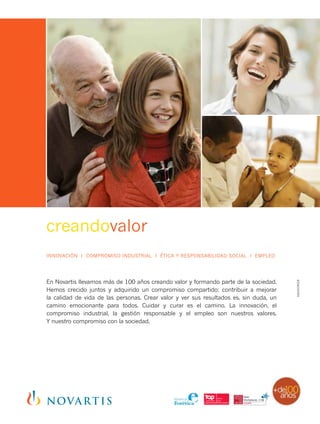 creandovalor
En Novartis llevamos más de 100 años creando valor y formando parte de la sociedad.
Hemos crecido juntos y adquirido un compromiso compartido: contribuir a mejorar
la calidad de vida de las personas. Crear valor y ver sus resultados es, sin duda, un
camino emocionante para todos. Cuidar y curar es el camino. La innovación, el
compromiso industrial, la gestión responsable y el empleo son nuestros valores.
Y nuestro compromiso con la sociedad.
INNOVACIÓN I COMPROMISO INDUSTRIAL I ÉTICA Y RESPONSABILIDAD SOCIAL I EMPLEO
1601039028
 