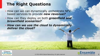 © 2016 ADVA Optical Networking. All rights reserved. 8
The Right Questions
• How can we can dynamically orchestrate NFV-
based services to provide new revenue?
• How can they deploy on both greenfield and
brownfield scenarios?
• How can we use the cloud to dynamically
deliver the cloud?
 
