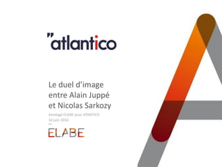 Le duel d’image
entre Alain Juppé
et Nicolas Sarkozy
Sondage ELABE pour ATANTICO
16 juin 2016
 