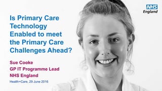 www.england.nhs.uk
Is Primary Care
Technology
Enabled to meet
the Primary Care
Challenges Ahead?
Sue Cooke
GP IT Programme Lead
NHS England
Health+Care, 29 June 2016
 