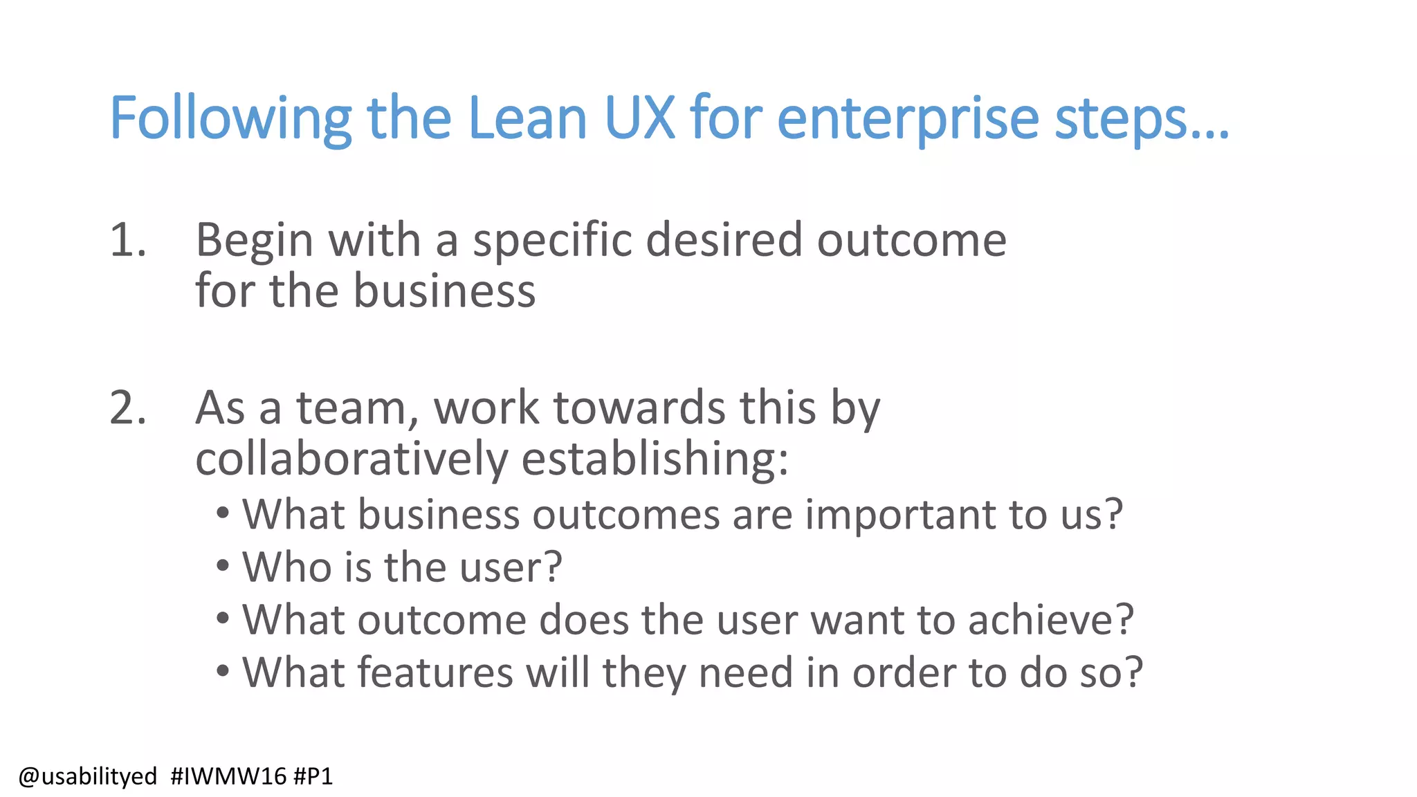 Following the Lean UX for enterprise steps…
1. Begin with a specific desired outcome
for the business
2. As a team, work towards this by
collaboratively establishing:
• What business outcomes are important to us?
• Who is the user?
• What outcome does the user want to achieve?
• What features will they need in order to do so?
@usabilityed #IWMW16 #P1
 