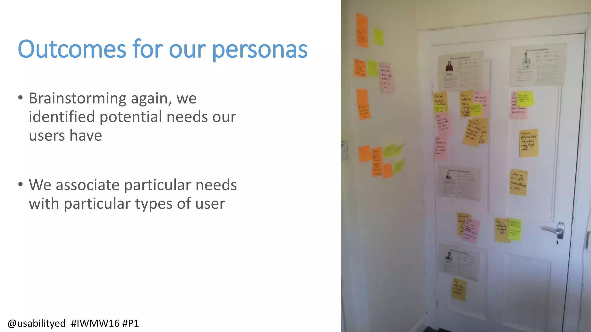 Outcomes for our personas
• Brainstorming again, we
identified potential needs our
users have
• We associate particular needs
with particular types of user
@usabilityed #IWMW16 #P1
 
