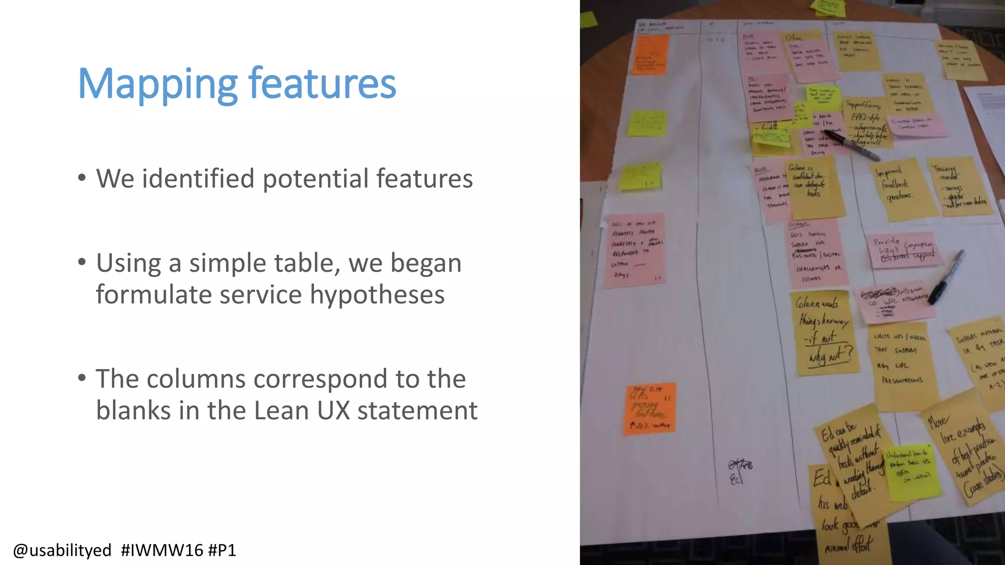 Mapping features
• We identified potential features
• Using a simple table, we began
formulate service hypotheses
• The columns correspond to the
blanks in the Lean UX statement
@usabilityed #IWMW16 #P1
 