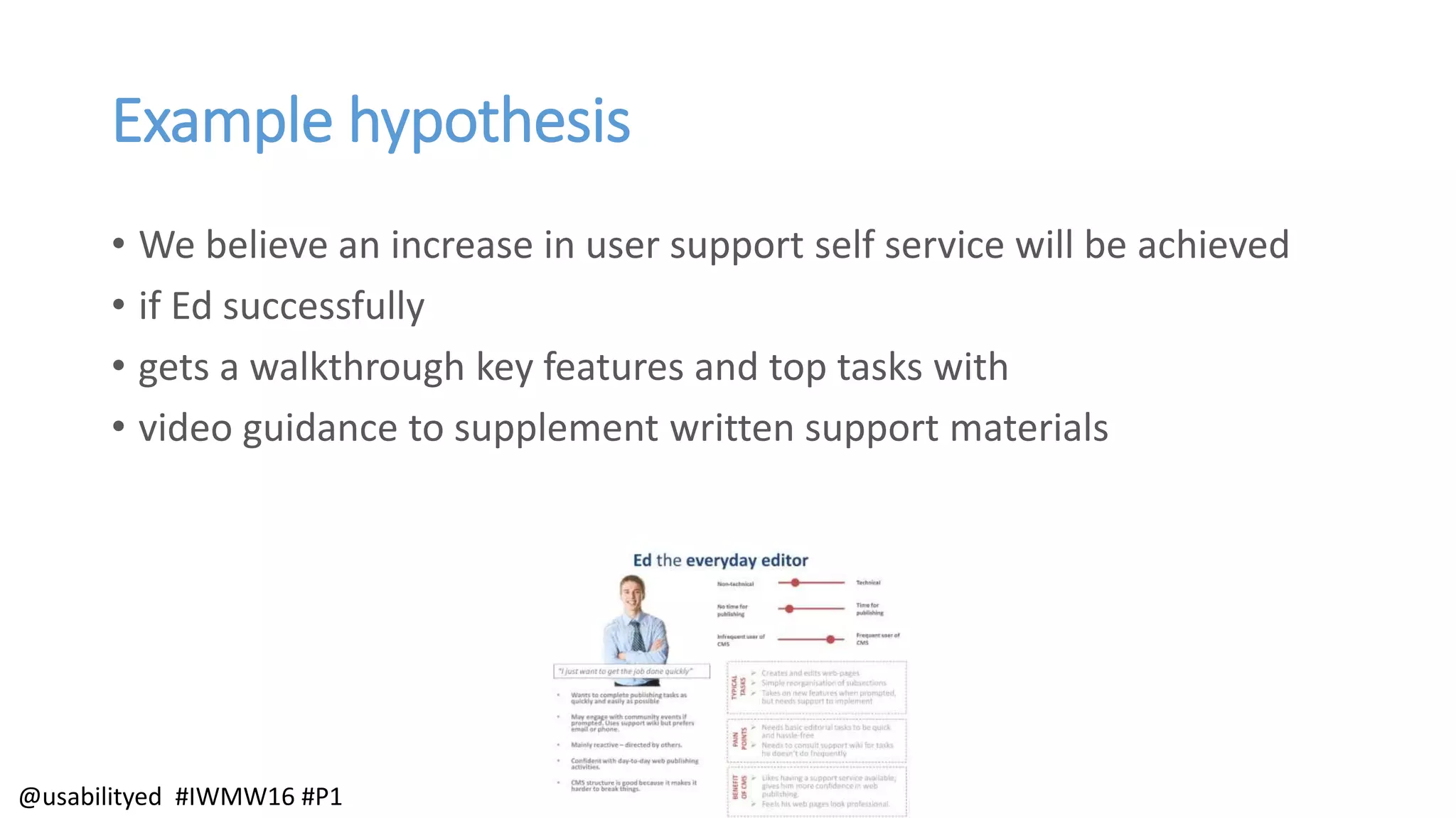 Example hypothesis
• We believe an increase in user support self service will be achieved
• if Ed successfully
• gets a walkthrough key features and top tasks with
• video guidance to supplement written support materials
@usabilityed #IWMW16 #P1
 