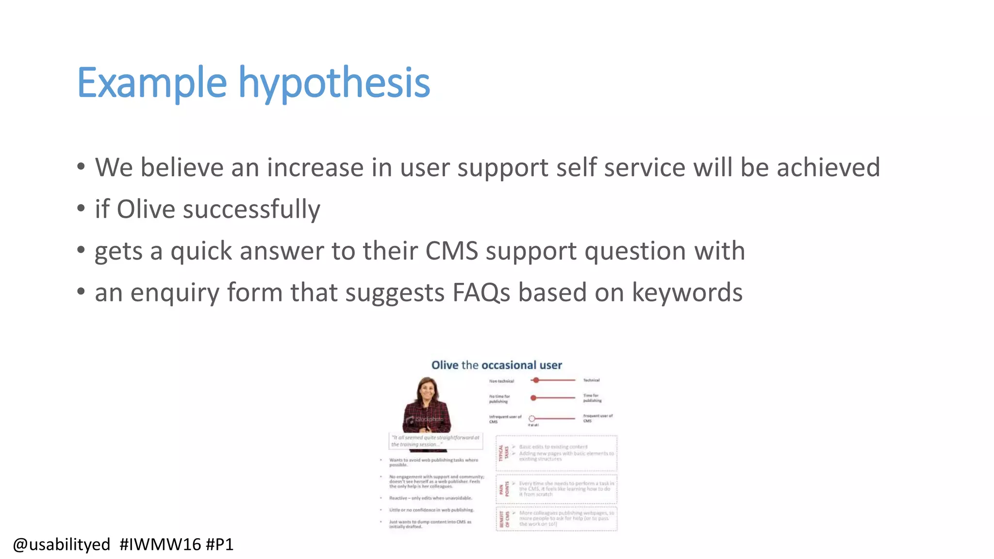 Example hypothesis
• We believe an increase in user support self service will be achieved
• if Olive successfully
• gets a quick answer to their CMS support question with
• an enquiry form that suggests FAQs based on keywords
@usabilityed #IWMW16 #P1
 
