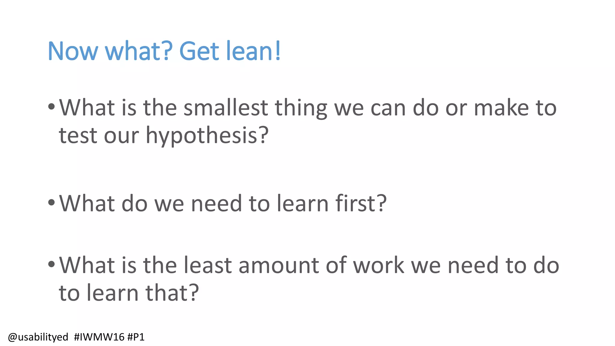 Now what? Get lean!
•What is the smallest thing we can do or make to
test our hypothesis?
•What do we need to learn first?
•What is the least amount of work we need to do
to learn that?
@usabilityed #IWMW16 #P1
 