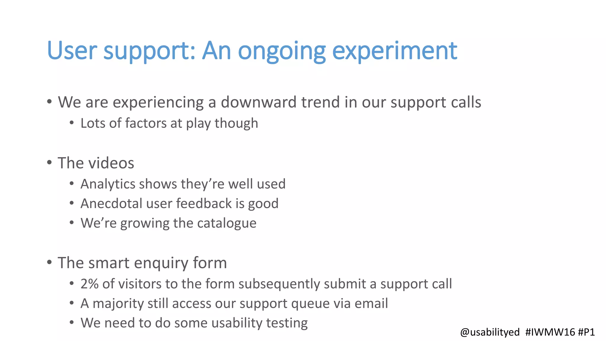 User support: An ongoing experiment
• We are experiencing a downward trend in our support calls
• Lots of factors at play though
• The videos
• Analytics shows they’re well used
• Anecdotal user feedback is good
• We’re growing the catalogue
• The smart enquiry form
• 2% of visitors to the form subsequently submit a support call
• A majority still access our support queue via email
• We need to do some usability testing
@usabilityed #IWMW16 #P1
 