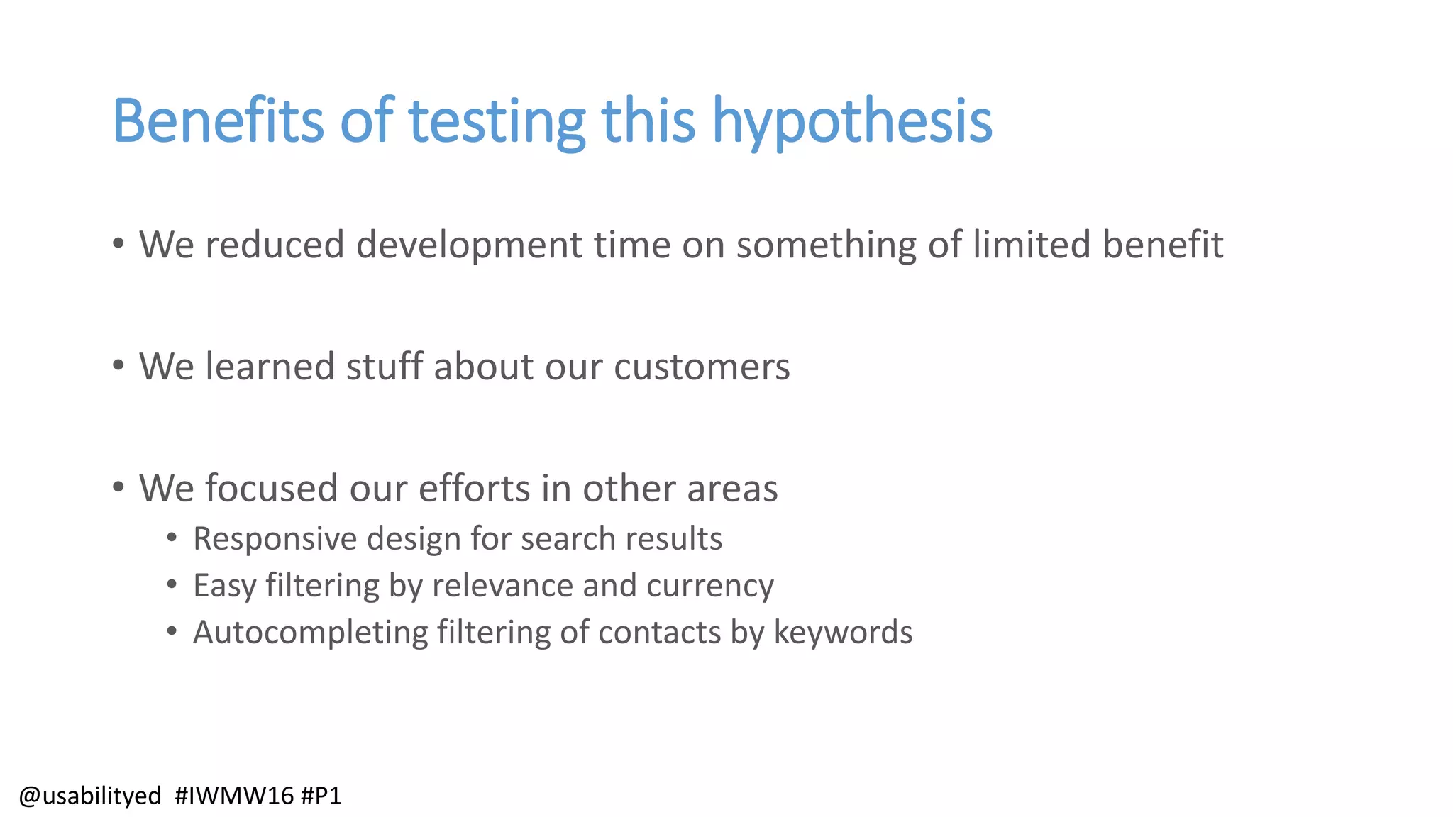 Benefits of testing this hypothesis
• We reduced development time on something of limited benefit
• We learned stuff about our customers
• We focused our efforts in other areas
• Responsive design for search results
• Easy filtering by relevance and currency
• Autocompleting filtering of contacts by keywords
@usabilityed #IWMW16 #P1
 