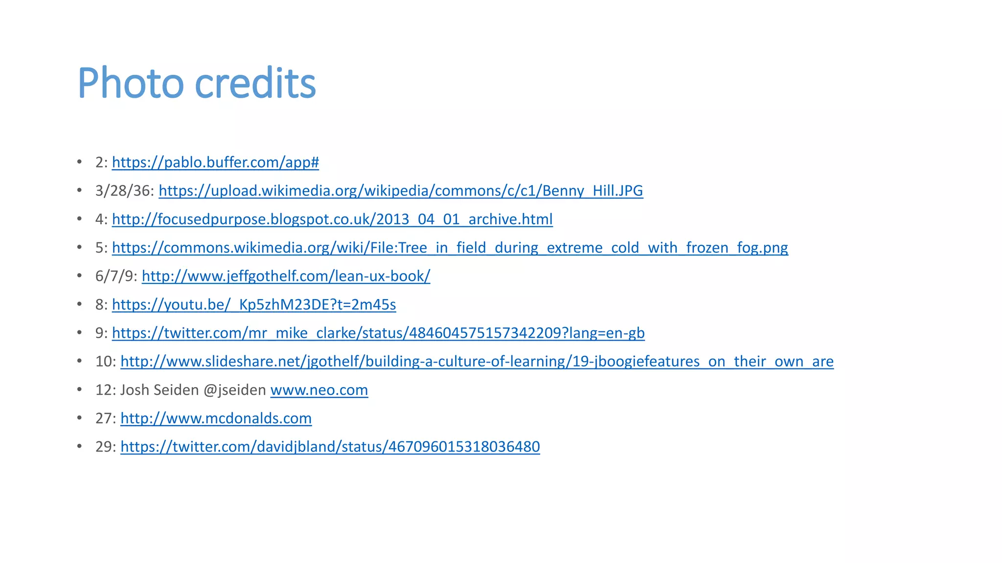 Photo credits
• 2: https://pablo.buffer.com/app#
• 3/28/36: https://upload.wikimedia.org/wikipedia/commons/c/c1/Benny_Hill.JPG
• 4: http://focusedpurpose.blogspot.co.uk/2013_04_01_archive.html
• 5: https://commons.wikimedia.org/wiki/File:Tree_in_field_during_extreme_cold_with_frozen_fog.png
• 6/7/9: http://www.jeffgothelf.com/lean-ux-book/
• 8: https://youtu.be/_Kp5zhM23DE?t=2m45s
• 9: https://twitter.com/mr_mike_clarke/status/484604575157342209?lang=en-gb
• 10: http://www.slideshare.net/jgothelf/building-a-culture-of-learning/19-jboogiefeatures_on_their_own_are
• 12: Josh Seiden @jseiden www.neo.com
• 27: http://www.mcdonalds.com
• 29: https://twitter.com/davidjbland/status/467096015318036480
 