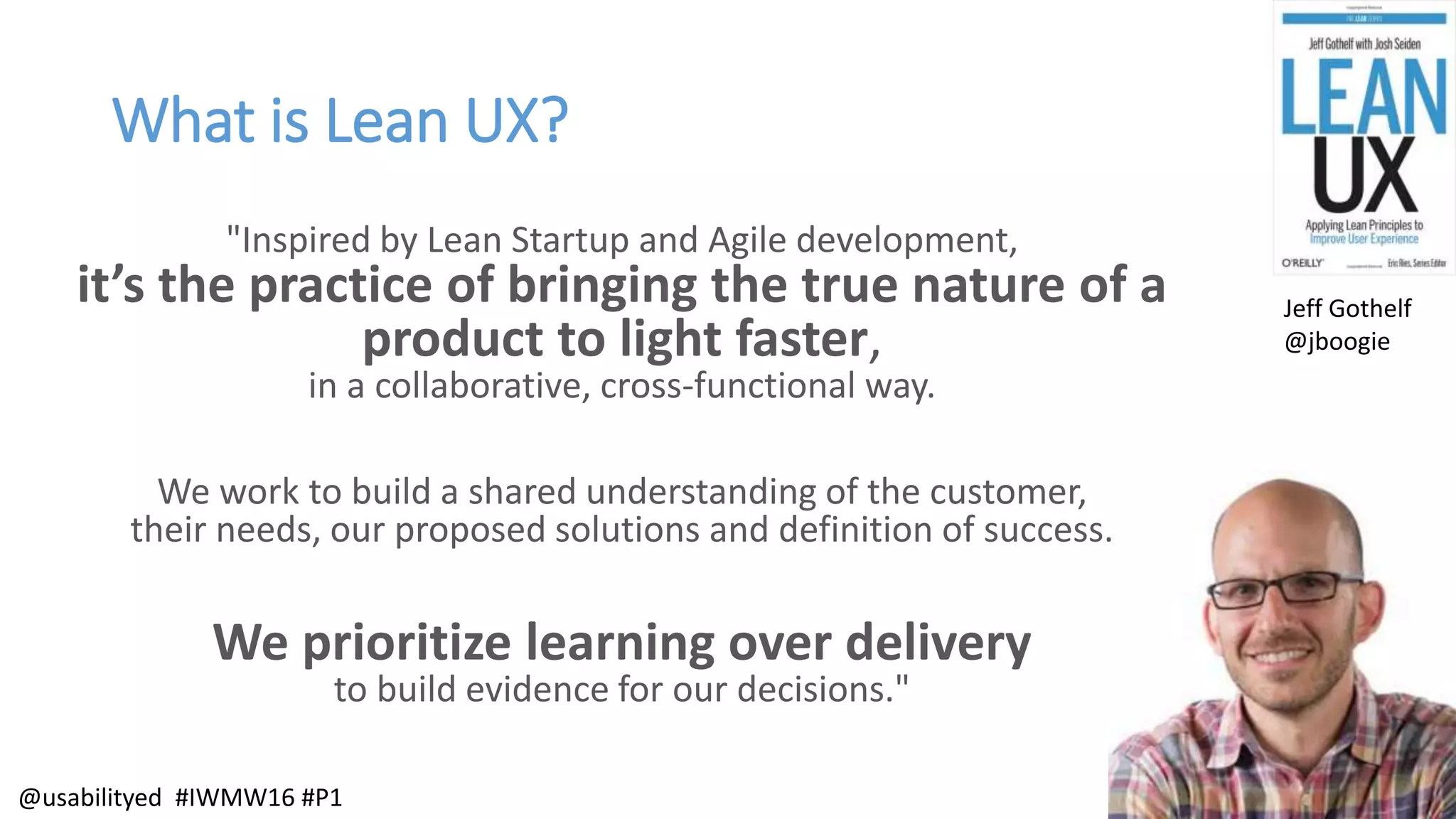 What is Lean UX?
"Inspired by Lean Startup and Agile development,
it’s the practice of bringing the true nature of a
product to light faster,
in a collaborative, cross-functional way.
We work to build a shared understanding of the customer,
their needs, our proposed solutions and definition of success.
We prioritize learning over delivery
to build evidence for our decisions."
Jeff Gothelf
@jboogie
@usabilityed #IWMW16 #P1
 