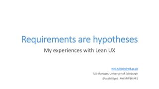 Requirements are hypotheses
My experiences with Lean UX
Neil.Allison@ed.ac.uk
UX Manager, University of Edinburgh
@usabilityed #IWMW16 #P1
 